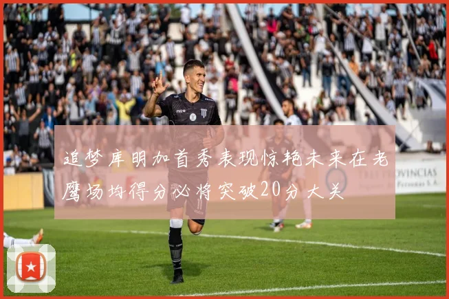 追梦库明加首秀表现惊艳未来在老鹰场均得分必将突破20分大关