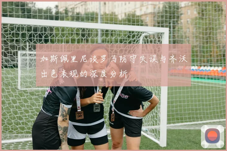 加斯佩里尼谈罗马防守失误与齐沃出色表现的深度分析