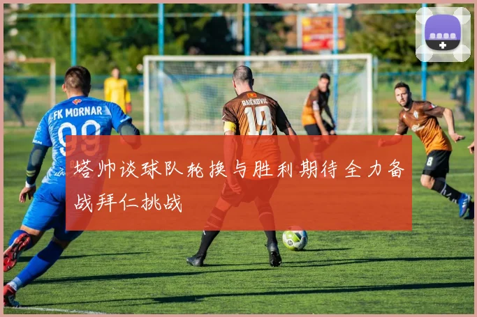 塔帅谈球队轮换与胜利期待全力备战拜仁挑战