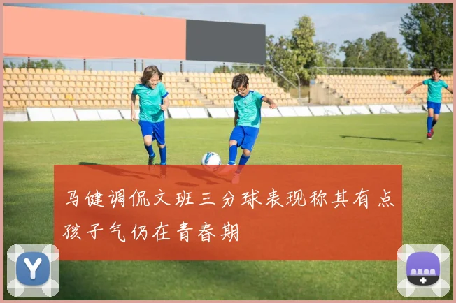 马健调侃文班三分球表现称其有点孩子气仍在青春期
