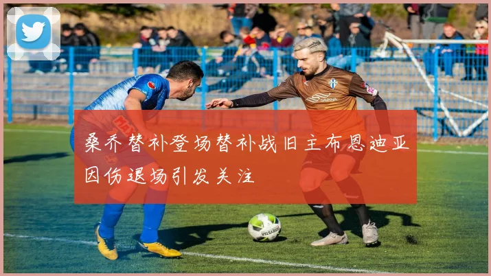 桑乔替补登场替补战旧主布恩迪亚因伤退场引发关注