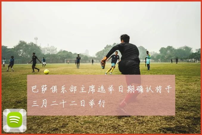 巴萨俱乐部主席选举日期确认将于三月二十二日举行
