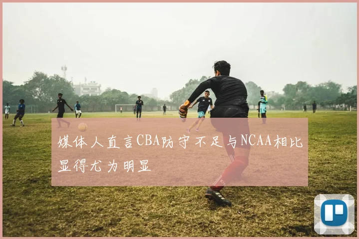 媒体人直言CBA防守不足与NCAA相比显得尤为明显