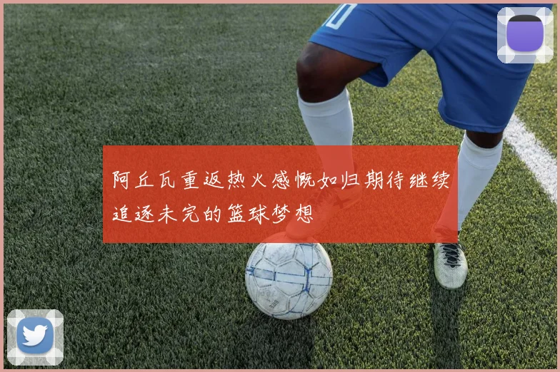 阿丘瓦重返热火感慨如归期待继续追逐未完的篮球梦想