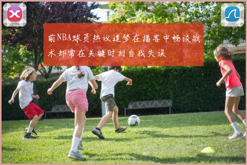 前NBA球员热议追梦在播客中畅谈战术却常在关键时刻自我失误