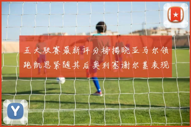 五大联赛最新评分榜揭晓亚马尔领跑凯恩紧随其后奥利塞谢尔基表现亮眼