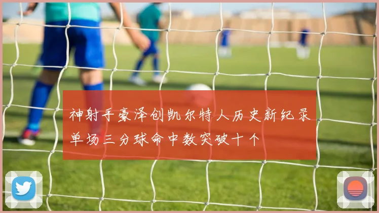 神射手豪泽创凯尔特人历史新纪录单场三分球命中数突破十个