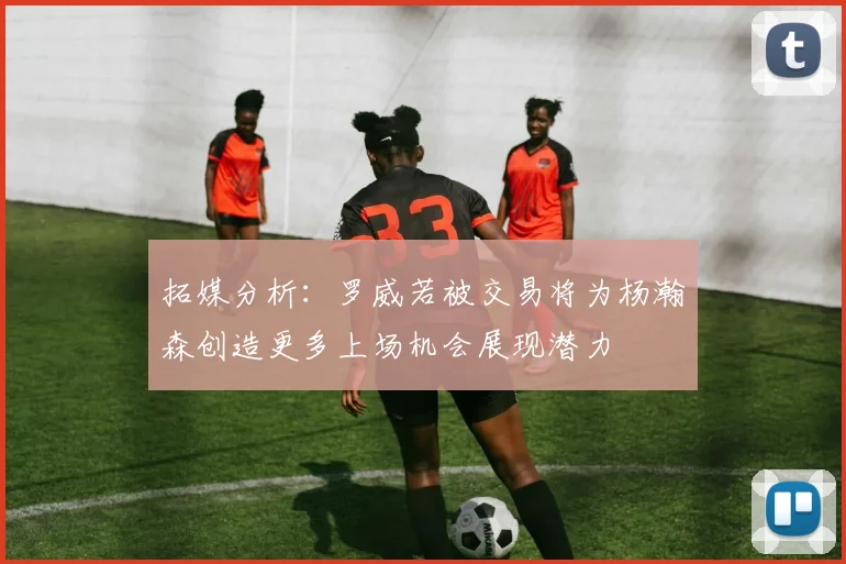 拓媒分析：罗威若被交易将为杨瀚森创造更多上场机会展现潜力