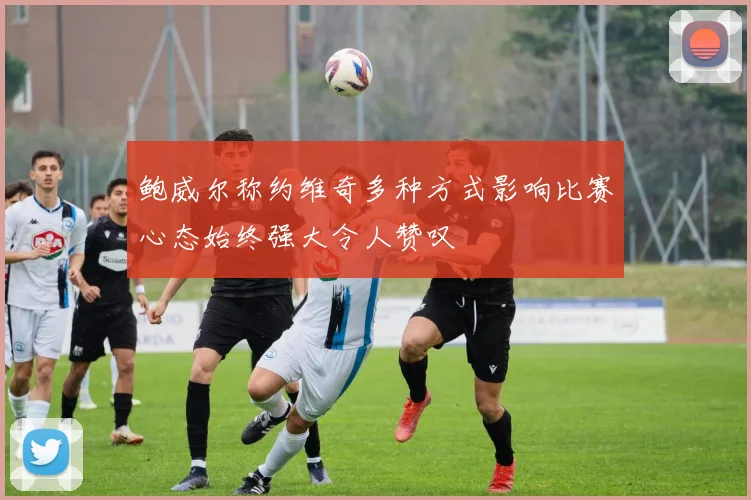 鲍威尔称约维奇多种方式影响比赛心态始终强大令人赞叹