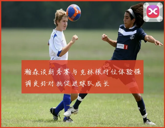 瀚森谈新秀赛与克林根对位体验强调良好对抗促进球队成长