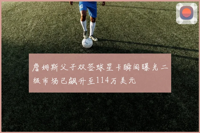 詹姆斯父子双签球星卡瞬间曝光二级市场已飙升至114万美元