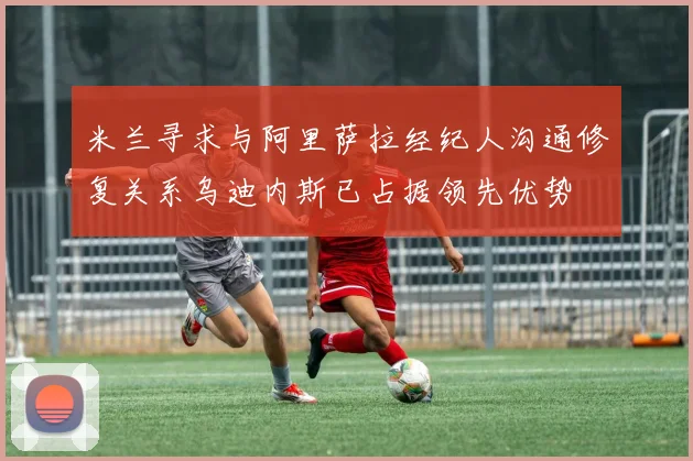 米兰寻求与阿里萨拉经纪人沟通修复关系乌迪内斯已占据领先优势