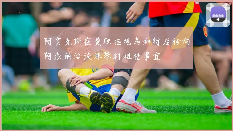 阿贾克斯在曼联拒绝乌加特后转向阿森纳洽谈津琴科租借事宜