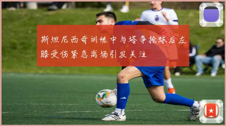 斯坦尼西奇训练中与塔争抢球后左膝受伤紧急离场引发关注