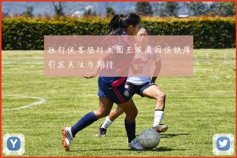 独行侠客场对决国王浓眉因伤缺席引发关注与期待