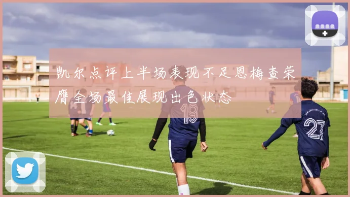 凯尔点评上半场表现不足恩梅查荣膺全场最佳展现出色状态
