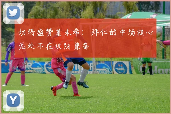 切玛盛赞基米希：拜仁的中场核心无处不在攻防兼备