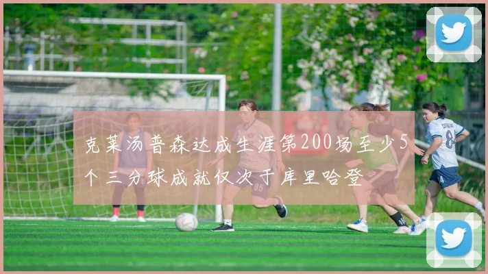 克莱汤普森达成生涯第200场至少5个三分球成就仅次于库里哈登