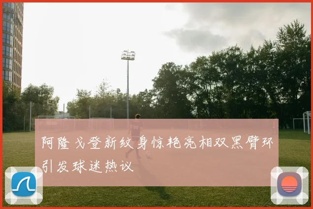 阿隆戈登新纹身惊艳亮相双黑臂环引发球迷热议