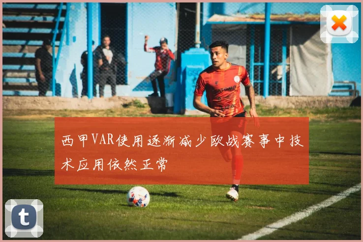 西甲VAR使用逐渐减少欧战赛事中技术应用依然正常