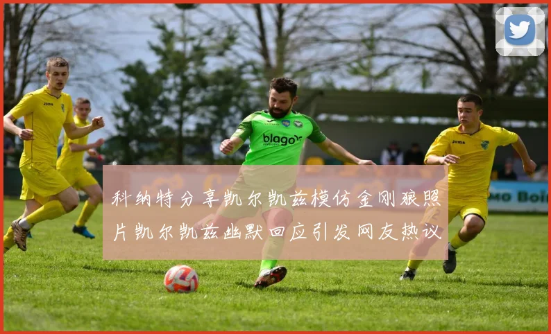 科纳特分享凯尔凯兹模仿金刚狼照片凯尔凯兹幽默回应引发网友热议