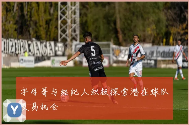 字母哥与经纪人积极探索潜在球队交易机会