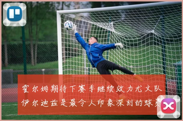 霍尔姆期待下赛季继续效力尤文队伊尔迪兹是最令人印象深刻的球员
