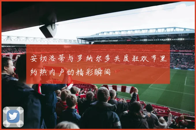 安切洛蒂与罗纳尔多共度狂欢节里约热内卢的精彩瞬间