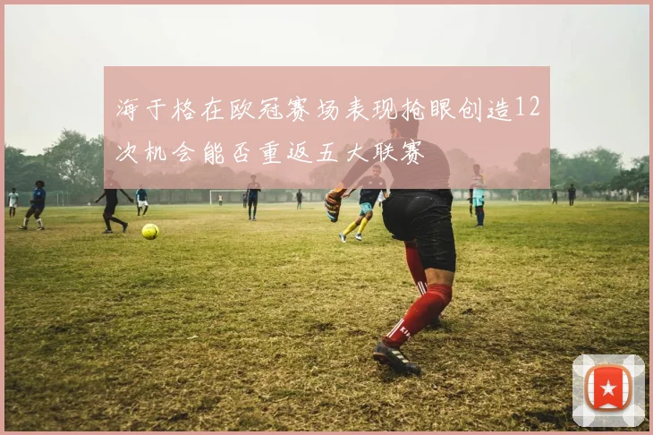 海于格在欧冠赛场表现抢眼创造12次机会能否重返五大联赛