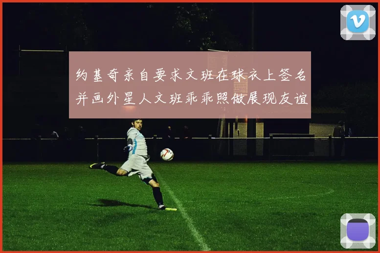 约基奇亲自要求文班在球衣上签名并画外星人文班乖乖照做展现友谊与幽默