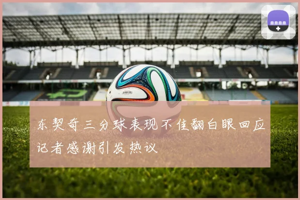 东契奇三分球表现不佳翻白眼回应记者感谢引发热议