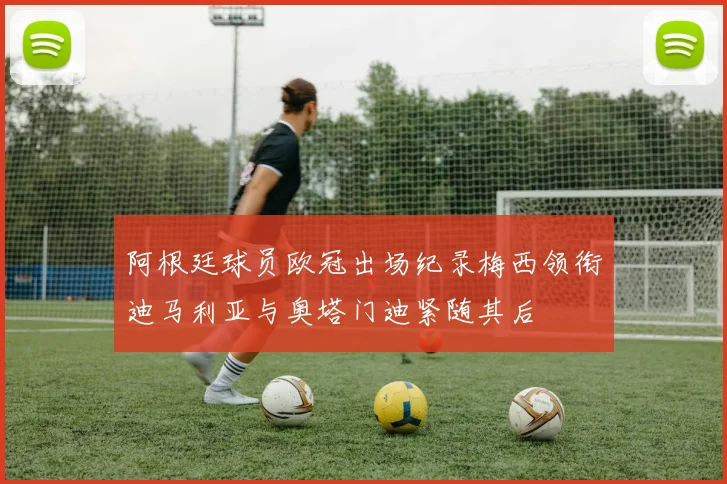 阿根廷球员欧冠出场纪录梅西领衔迪马利亚与奥塔门迪紧随其后