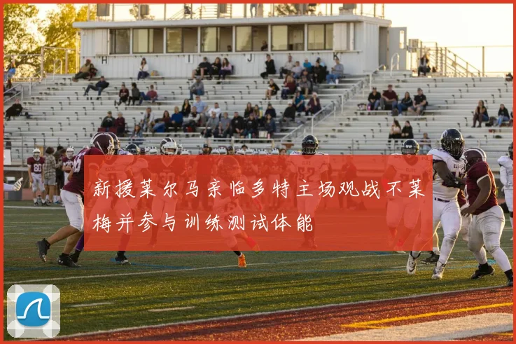 新援莱尔马亲临多特主场观战不莱梅并参与训练测试体能