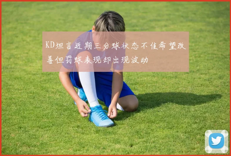 KD坦言近期三分球状态不佳希望改善但罚球表现却出现波动