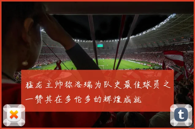 猛龙主帅称洛瑞为队史最佳球员之一赞其在多伦多的辉煌成就