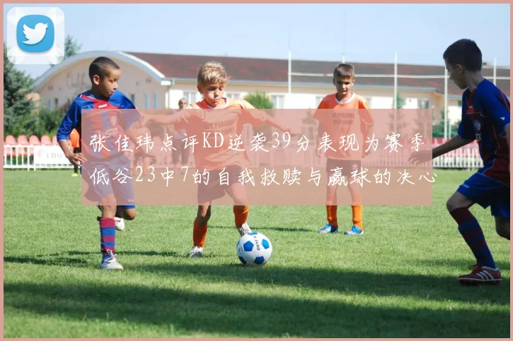 张佳玮点评KD逆袭39分表现为赛季低谷23中7的自我救赎与赢球的决心