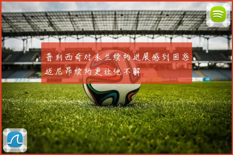 普利西奇对米兰续约进展感到困惑迈尼昂续约更让他不解