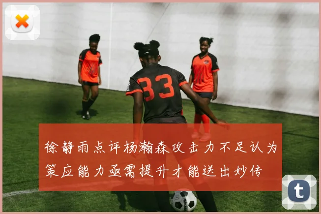 徐静雨点评杨瀚森攻击力不足认为策应能力亟需提升才能送出妙传